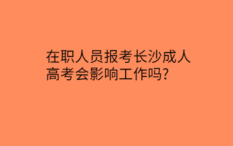 在职人员报考长沙成人高考影响工作吗