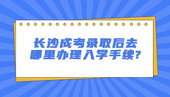 长沙成考录取后去哪里办理入学手续